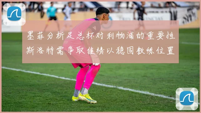 墨菲分析足总杯对利物浦的重要性斯洛特需争取佳绩以稳固教练位置