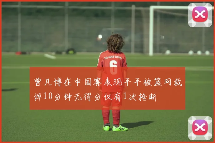 曾凡博在中国赛表现平平被篮网裁掉10分钟无得分仅有1次抢断