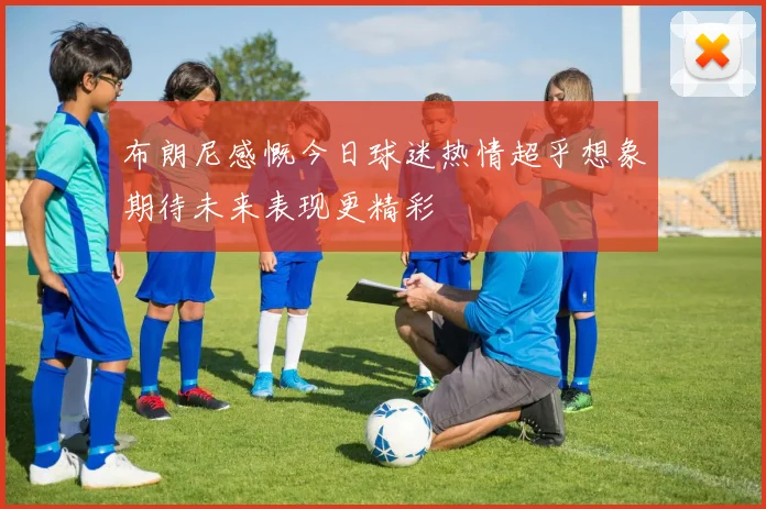 布朗尼感慨今日球迷热情超乎想象期待未来表现更精彩
