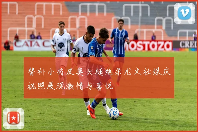 替补小将皮奥头槌绝杀尤文社媒庆祝照展现激情与喜悦
