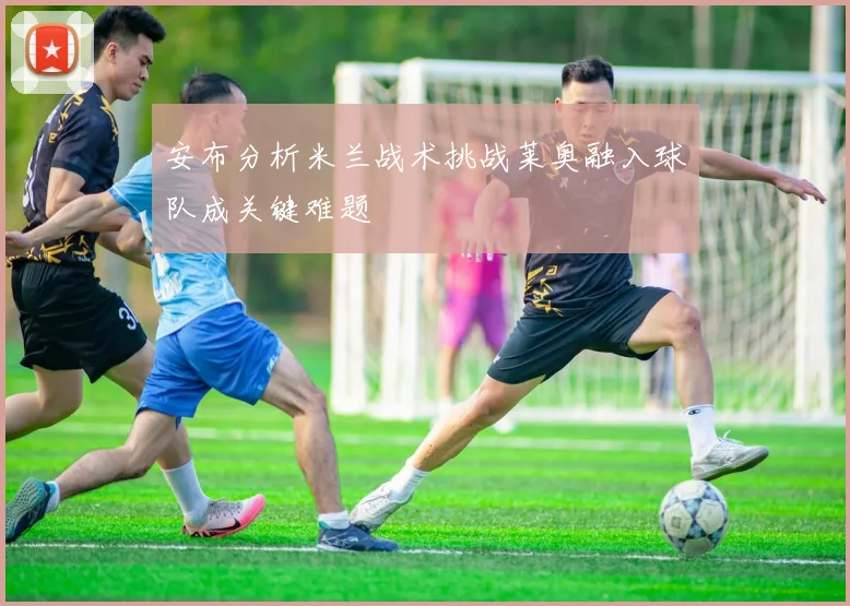 安布分析米兰战术挑战莱奥融入球队成关键难题