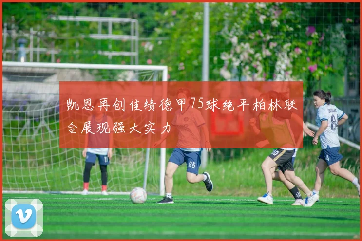 凯恩再创佳绩德甲75球绝平柏林联合展现强大实力