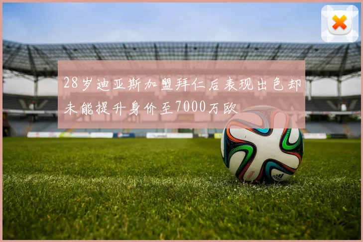 28岁迪亚斯加盟拜仁后表现出色却未能提升身价至7000万欧