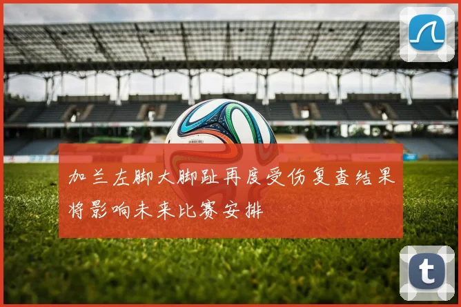 加兰左脚大脚趾再度受伤复查结果将影响未来比赛安排