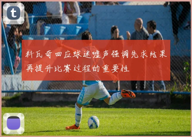 科瓦奇回应球迷嘘声强调先求结果再提升比赛过程的重要性