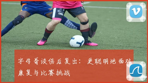 字母哥谈伤后复出：更聪明地面对康复与比赛挑战