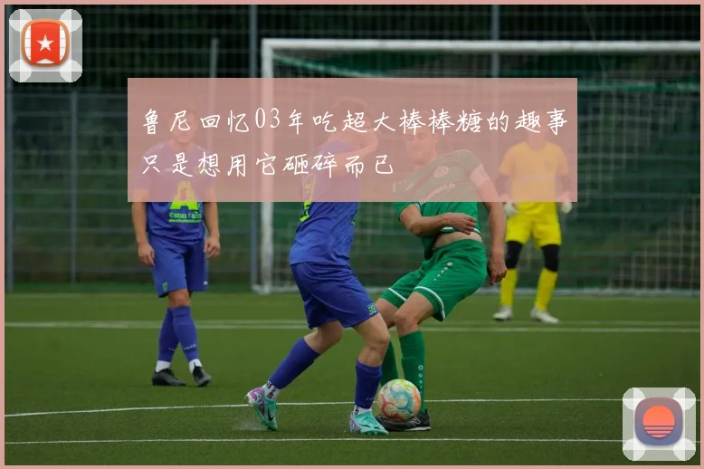 鲁尼回忆03年吃超大棒棒糖的趣事只是想用它砸碎而已
