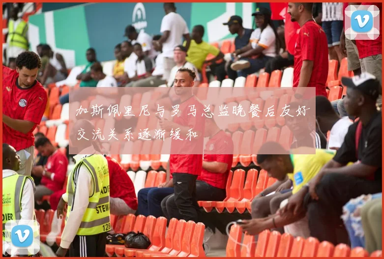 加斯佩里尼与罗马总监晚餐后友好交流关系逐渐缓和