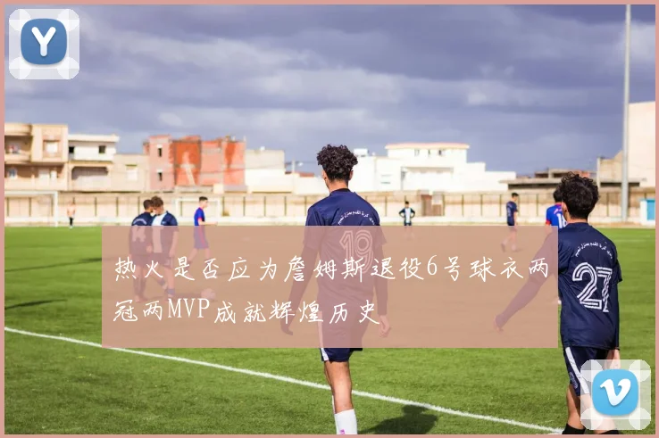 热火是否应为詹姆斯退役6号球衣两冠两MVP成就辉煌历史