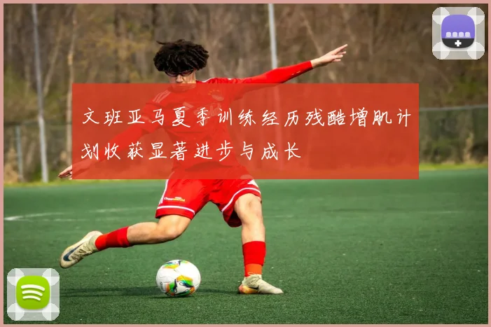 文班亚马夏季训练经历残酷增肌计划收获显著进步与成长