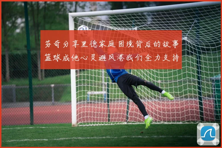 芬奇分享里德家庭困境背后的故事篮球成他心灵避风港我们全力支持与陪伴