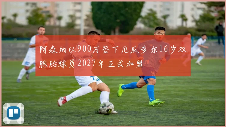 阿森纳以900万签下厄瓜多尔16岁双胞胎球员2027年正式加盟